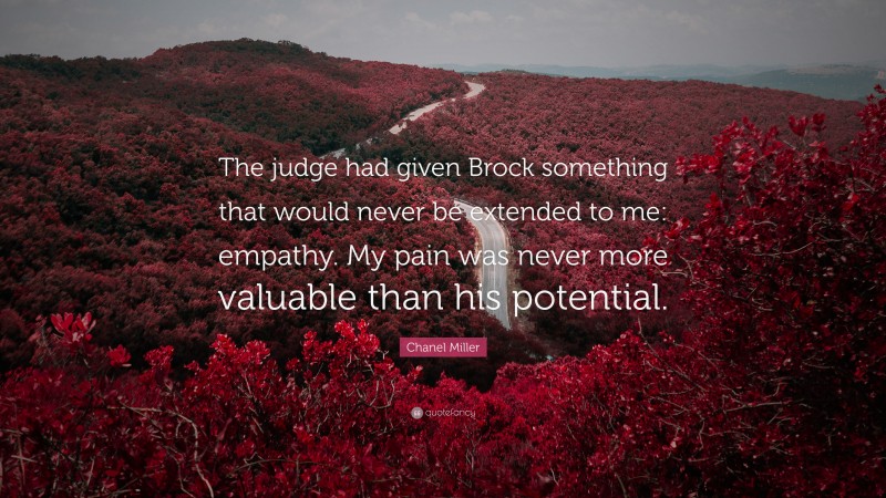Chanel Miller Quote: “The judge had given Brock something that would never be extended to me: empathy. My pain was never more valuable than his potential.”
