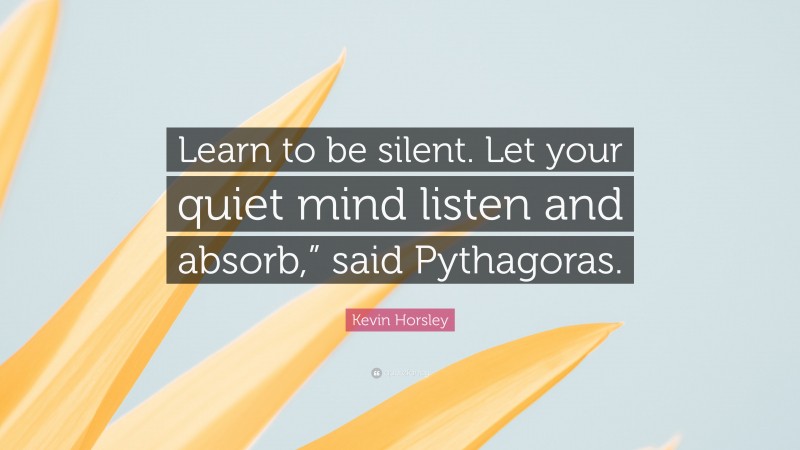 Kevin Horsley Quote: “Learn to be silent. Let your quiet mind listen and absorb,” said Pythagoras.”
