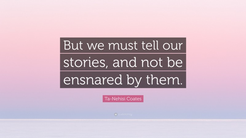 Ta-Nehisi Coates Quote: “But we must tell our stories, and not be ensnared by them.”