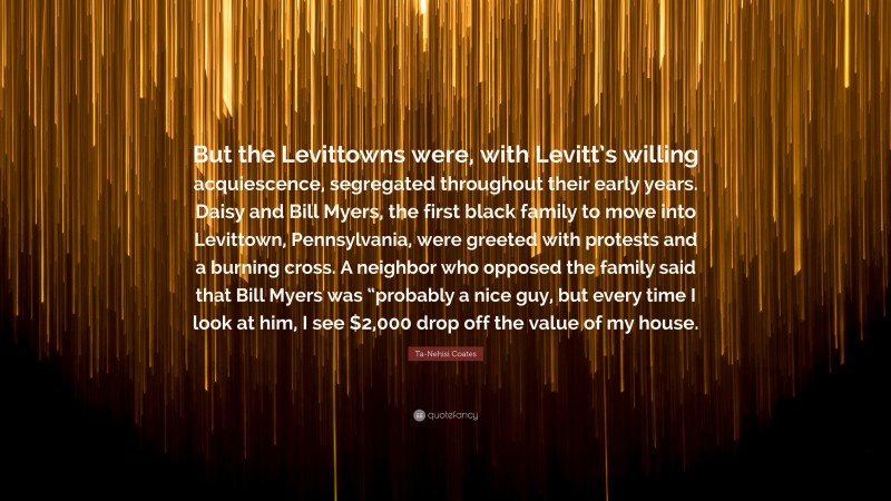 Ta-Nehisi Coates Quote: “But the Levittowns were, with Levitt’s willing acquiescence, segregated throughout their early years. Daisy and Bill Myers, the first black family to move into Levittown, Pennsylvania, were greeted with protests and a burning cross. A neighbor who opposed the family said that Bill Myers was “probably a nice guy, but every time I look at him, I see $2,000 drop off the value of my house.”