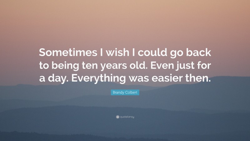 Brandy Colbert Quote: “Sometimes I wish I could go back to being ten years old. Even just for a day. Everything was easier then.”