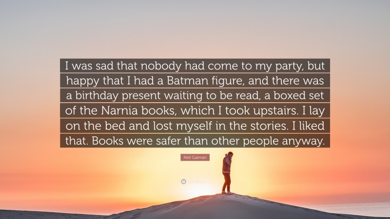 Neil Gaiman Quote: “I was sad that nobody had come to my party, but happy that I had a Batman figure, and there was a birthday present waiting to be read, a boxed set of the Narnia books, which I took upstairs. I lay on the bed and lost myself in the stories. I liked that. Books were safer than other people anyway.”