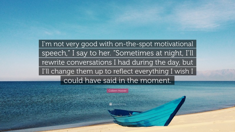 Colleen Hoover Quote: “I’m not very good with on-the-spot motivational speech,” I say to her. “Sometimes at night, I’ll rewrite conversations I had during the day, but I’ll change them up to reflect everything I wish I could have said in the moment.”