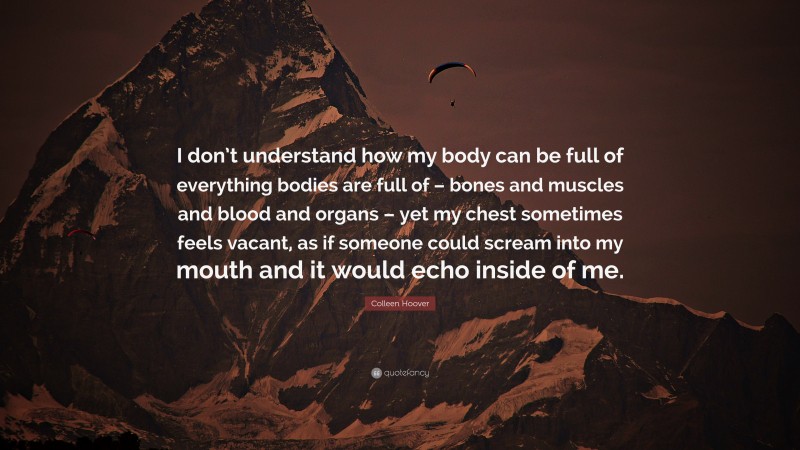 Colleen Hoover Quote: “I don’t understand how my body can be full of everything bodies are full of – bones and muscles and blood and organs – yet my chest sometimes feels vacant, as if someone could scream into my mouth and it would echo inside of me.”