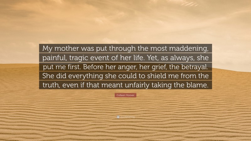 Colleen Hoover Quote: “My mother was put through the most maddening, painful, tragic event of her life. Yet, as always, she put me first. Before her anger, her grief, the betrayal. She did everything she could to shield me from the truth, even if that meant unfairly taking the blame.”