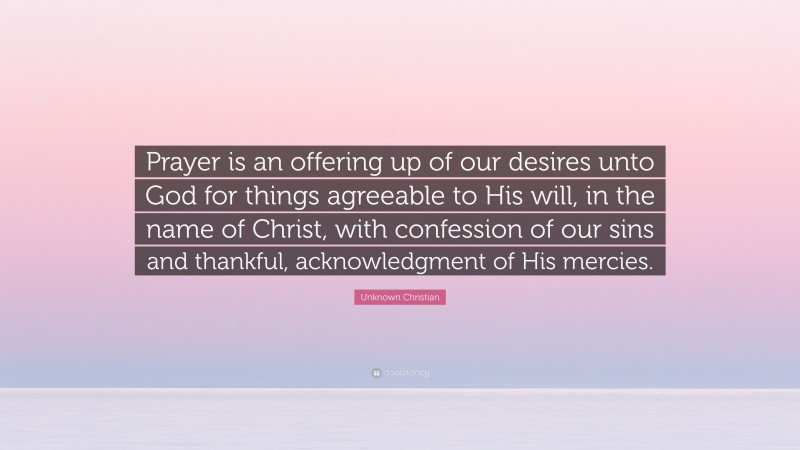 Unknown Christian Quote: “Prayer is an offering up of our desires unto God for things agreeable to His will, in the name of Christ, with confession of our sins and thankful, acknowledgment of His mercies.”
