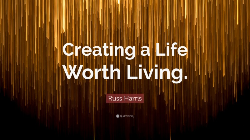 Russ Harris Quote: “Creating a Life Worth Living.”
