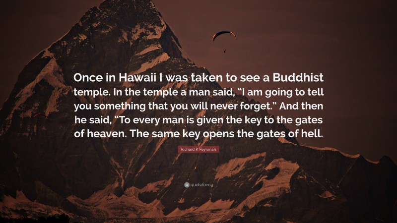 Richard P. Feynman Quote: “Once in Hawaii I was taken to see a Buddhist temple. In the temple a man said, “I am going to tell you something that you will never forget.” And then he said, “To every man is given the key to the gates of heaven. The same key opens the gates of hell.”