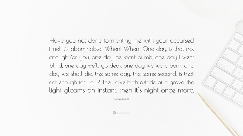 Samuel Beckett Quote: “Have you not done tormenting me with your accursed time! It’s abominable! When! When! One day, is that not enough for you, one day he went dumb, one day I went blind, one day we’ll go deaf, one day we were born, one day we shall die, the same day, the same second, is that not enough for you? They give birth astride of a grave, the light gleams an instant, then it’s night once more.”