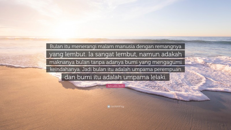 Bahruddin Bekri Quote: “Bulan itu menerangi malam manusia dengan remangnya yang lembut. Ia sangat lembut, namun adakah maknanya bulan tanpa adanya bumi yang mengagumi keindahanya. Jadi bulan itu adalah umpama perempuan dan bumi itu adalah umpama lelaki.”