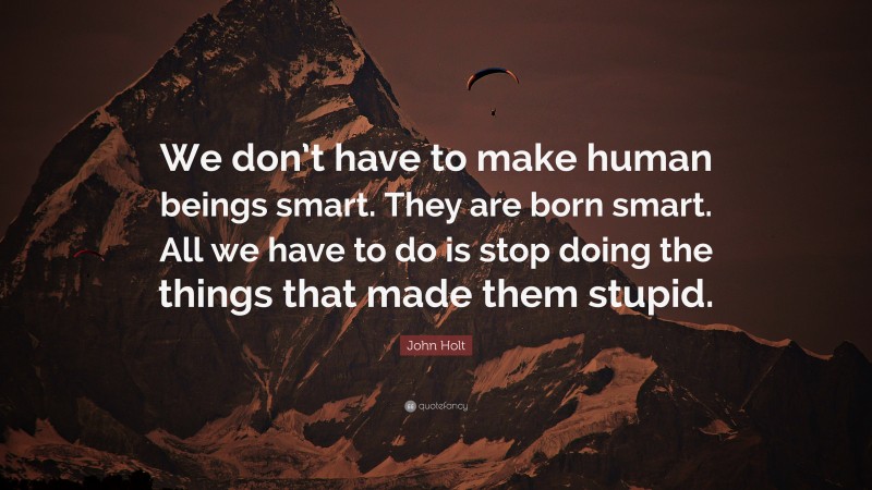 John Holt Quote: “We don’t have to make human beings smart. They are born smart. All we have to do is stop doing the things that made them stupid.”