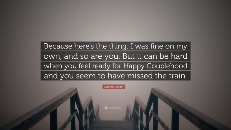Lauren Graham Quote: “Because here’s the thing: I was fine on my own, and so are you. But it can be hard when you feel ready for Happy Couplehood and you seem to have missed the train.”
