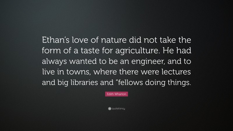 Edith Wharton Quote: “Ethan’s love of nature did not take the form of a taste for agriculture. He had always wanted to be an engineer, and to live in towns, where there were lectures and big libraries and “fellows doing things.”