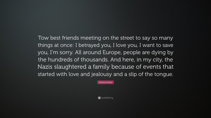 Monica Hesse Quote: “Tow best friends meeting on the street to say so many things at once: I betrayed you, I love you, I want to save you, I’m sorry. All around Europe, people are dying by the hundreds of thousands. And here, in my city, the Nazis slaughtered a family because of events that started with love and jealousy and a slip of the tongue.”