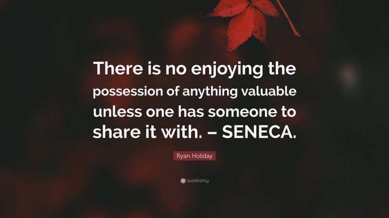 Ryan Holiday Quote: “There is no enjoying the possession of anything valuable unless one has someone to share it with. – SENECA.”