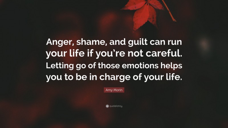 Amy Morin Quote: “Anger, shame, and guilt can run your life if you’re not careful. Letting go of those emotions helps you to be in charge of your life.”