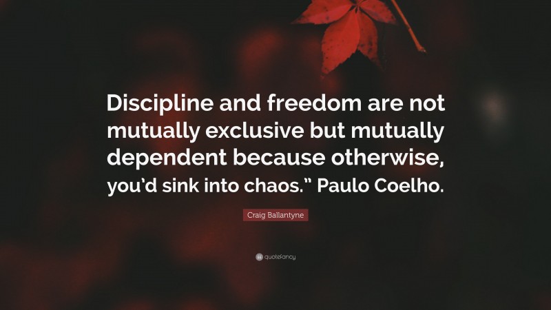 Craig Ballantyne Quote: “Discipline and freedom are not mutually exclusive but mutually dependent because otherwise, you’d sink into chaos.” Paulo Coelho.”