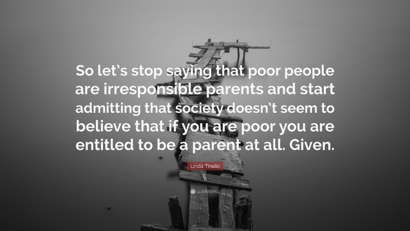 Linda Tirado Quote: “So let’s stop saying that poor people are irresponsible parents and start admitting that society doesn’t seem to believe that if you are poor you are entitled to be a parent at all. Given.”