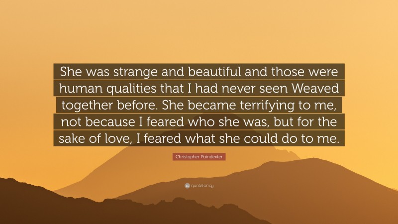 Christopher Poindexter Quote: “She was strange and beautiful and those were human qualities that I had never seen Weaved together before. She became terrifying to me, not because I feared who she was, but for the sake of love, I feared what she could do to me.”