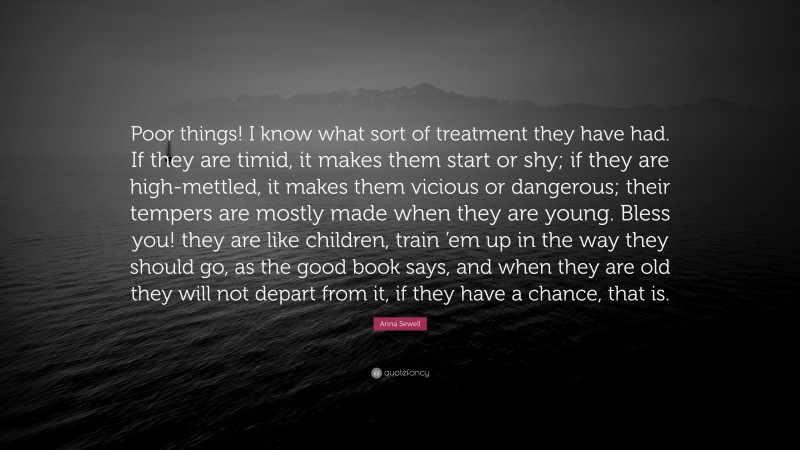 Anna Sewell Quote: “Poor things! I know what sort of treatment they have had. If they are timid, it makes them start or shy; if they are high-mettled, it makes them vicious or dangerous; their tempers are mostly made when they are young. Bless you! they are like children, train ’em up in the way they should go, as the good book says, and when they are old they will not depart from it, if they have a chance, that is.”