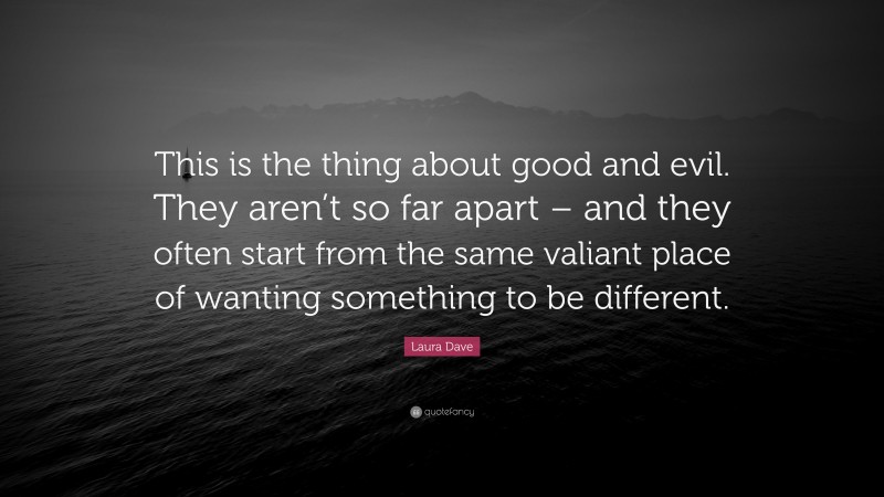 Laura Dave Quote: “This is the thing about good and evil. They aren’t so far apart – and they often start from the same valiant place of wanting something to be different.”