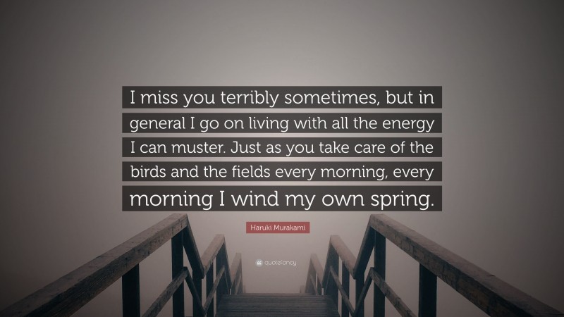 Haruki Murakami Quote: “I miss you terribly sometimes, but in general I go on living with all the energy I can muster. Just as you take care of the birds and the fields every morning, every morning I wind my own spring.”