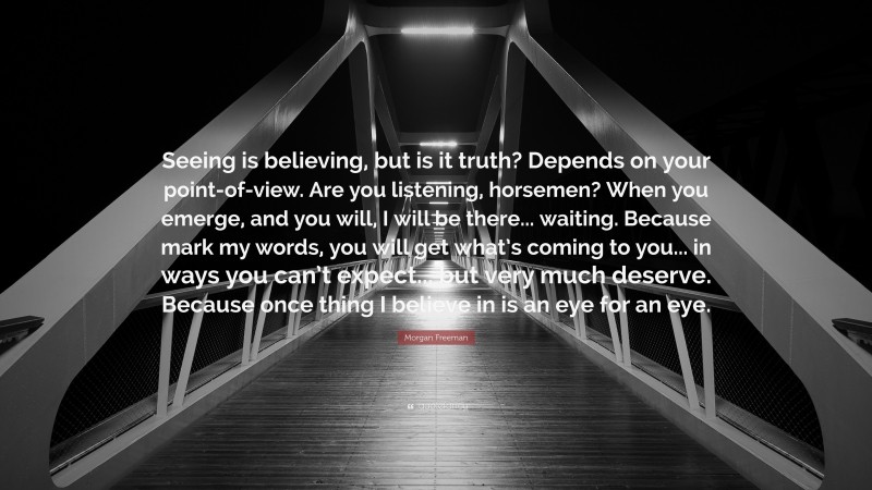 Morgan Freeman Quote: “Seeing is believing, but is it truth? Depends on your point-of-view. Are you listening, horsemen? When you emerge, and you will, I will be there... waiting. Because mark my words, you will get what’s coming to you... in ways you can’t expect... but very much deserve. Because once thing I believe in is an eye for an eye.”