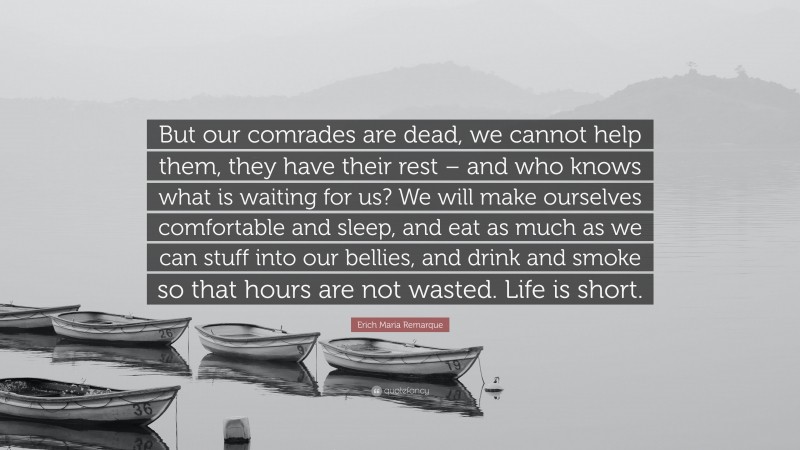 Erich Maria Remarque Quote: “But our comrades are dead, we cannot help them, they have their rest – and who knows what is waiting for us? We will make ourselves comfortable and sleep, and eat as much as we can stuff into our bellies, and drink and smoke so that hours are not wasted. Life is short.”