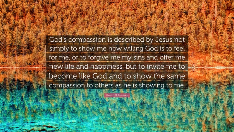 Henri J.M. Nouwen Quote: “God’s compassion is described by Jesus not simply to show me how willing God is to feel for me, or to forgive me my sins and offer me new life and happiness, but to invite me to become like God and to show the same compassion to others as he is showing to me.”