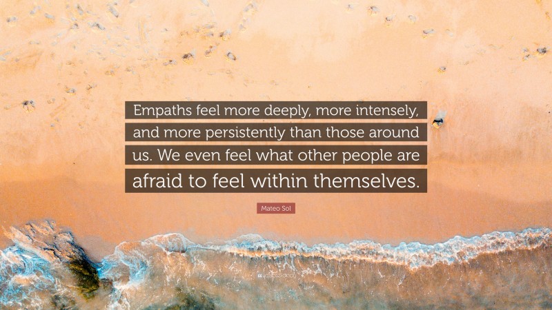 Mateo Sol Quote: “Empaths feel more deeply, more intensely, and more persistently than those around us. We even feel what other people are afraid to feel within themselves.”