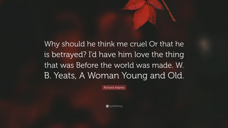 Richard Adams Quote: “Why should he think me cruel Or that he is betrayed? I’d have him love the thing that was Before the world was made. W. B. Yeats, A Woman Young and Old.”