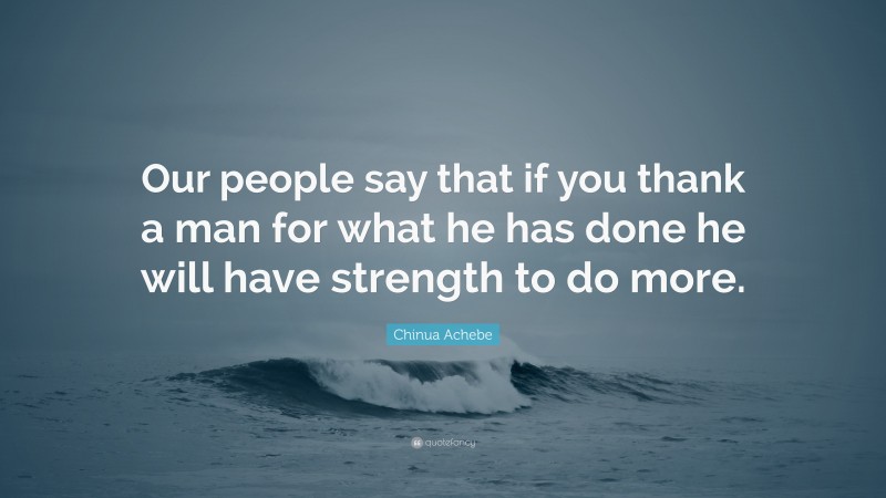 Chinua Achebe Quote: “Our people say that if you thank a man for what he has done he will have strength to do more.”
