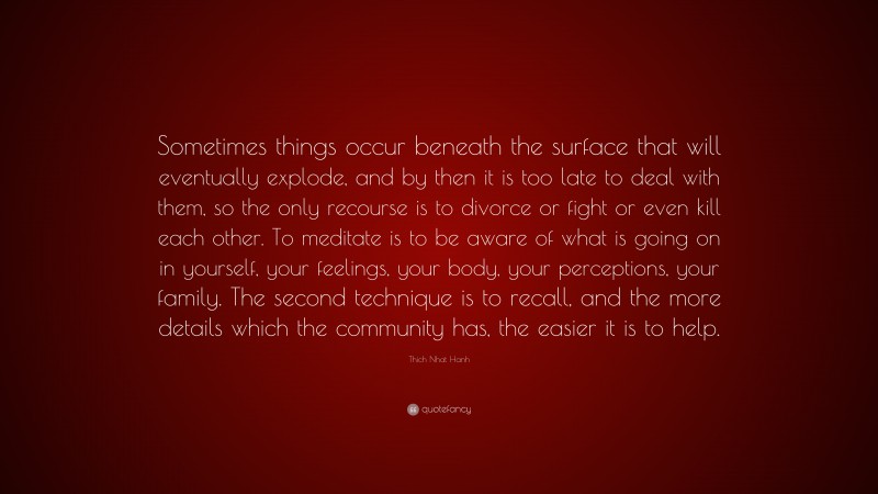 Thich Nhat Hanh Quote: “Sometimes things occur beneath the surface that will eventually explode, and by then it is too late to deal with them, so the only recourse is to divorce or fight or even kill each other. To meditate is to be aware of what is going on in yourself, your feelings, your body, your perceptions, your family. The second technique is to recall, and the more details which the community has, the easier it is to help.”