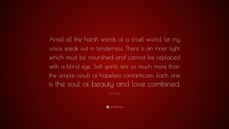 Erin Forbes Quote: “Amid all the harsh words of a cruel world, let my voice speak out in tenderness. There is an inner light which must be nourished and cannot be replaced with a blind eye. Soft spirits are so much more than the simple result of hopeless romanticism. Each one is the soul of beauty and love combined.”