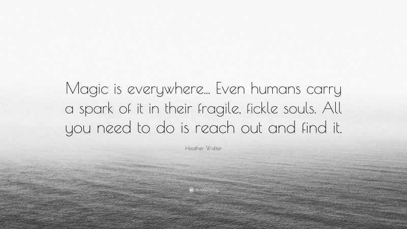 Heather Walter Quote: “Magic is everywhere... Even humans carry a spark of it in their fragile, fickle souls. All you need to do is reach out and find it.”