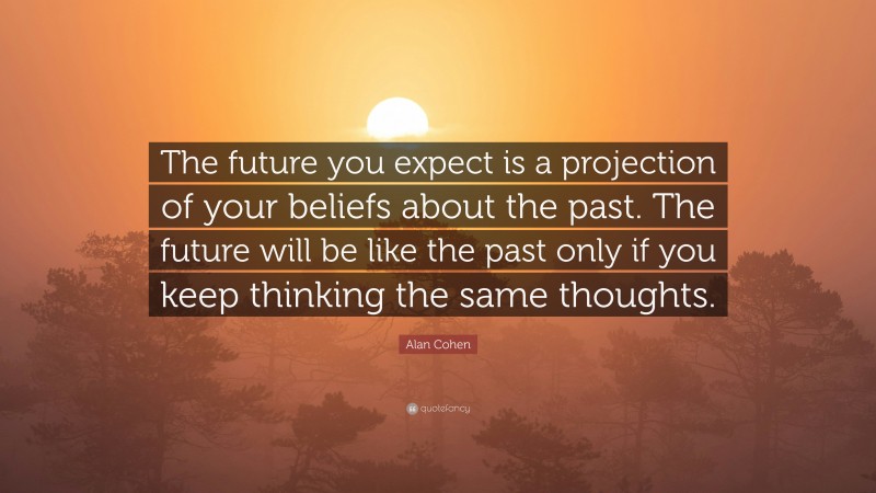 Alan Cohen Quote: “The future you expect is a projection of your beliefs about the past. The future will be like the past only if you keep thinking the same thoughts.”