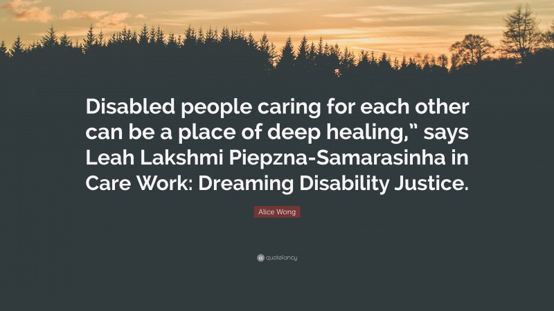 Alice Wong Quote: “Disabled people caring for each other can be a place of deep healing,” says Leah Lakshmi Piepzna-Samarasinha in Care Work: Dreaming Disability Justice.”