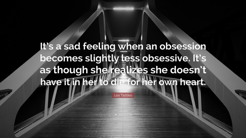 Lisa Taddeo Quote: “It’s a sad feeling when an obsession becomes slightly less obsessive. It’s as though she realizes she doesn’t have it in her to die for her own heart.”