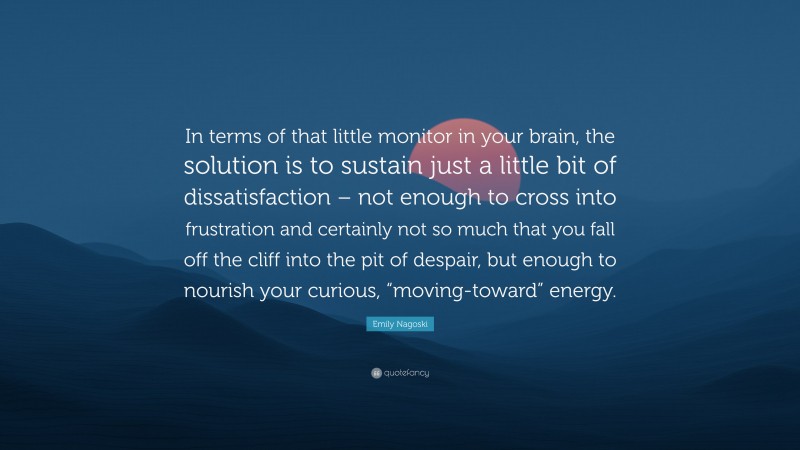 Emily Nagoski Quote: “In terms of that little monitor in your brain, the solution is to sustain just a little bit of dissatisfaction – not enough to cross into frustration and certainly not so much that you fall off the cliff into the pit of despair, but enough to nourish your curious, “moving-toward” energy.”