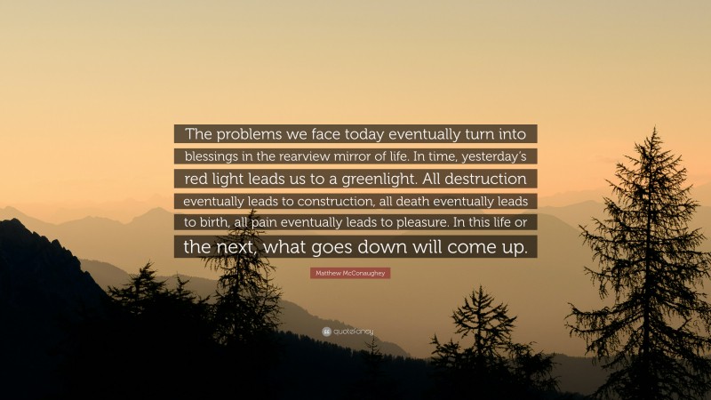 Matthew McConaughey Quote: “The problems we face today eventually turn into blessings in the rearview mirror of life. In time, yesterday’s red light leads us to a greenlight. All destruction eventually leads to construction, all death eventually leads to birth, all pain eventually leads to pleasure. In this life or the next, what goes down will come up.”