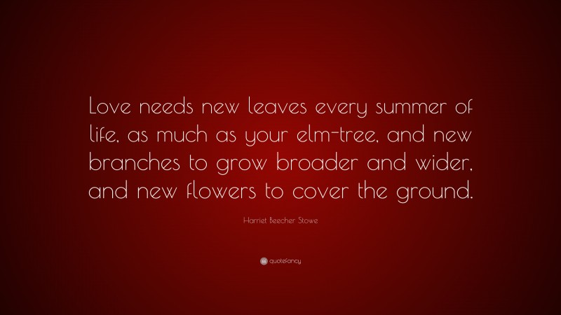 Harriet Beecher Stowe Quote: “Love needs new leaves every summer of life, as much as your elm-tree, and new branches to grow broader and wider, and new flowers to cover the ground.”