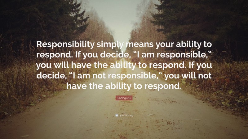 Sadhguru Quote: “Responsibility simply means your ability to respond. If you decide, “I am responsible,” you will have the ability to respond. If you decide, “I am not responsible,” you will not have the ability to respond.”