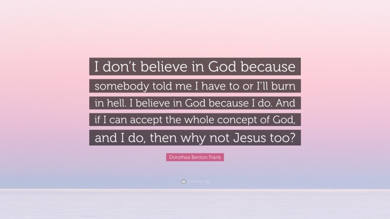 Dorothea Benton Frank Quote: “I don’t believe in God because somebody told me I have to or I’ll burn in hell. I believe in God because I do. And if I can accept the whole concept of God, and I do, then why not Jesus too?”