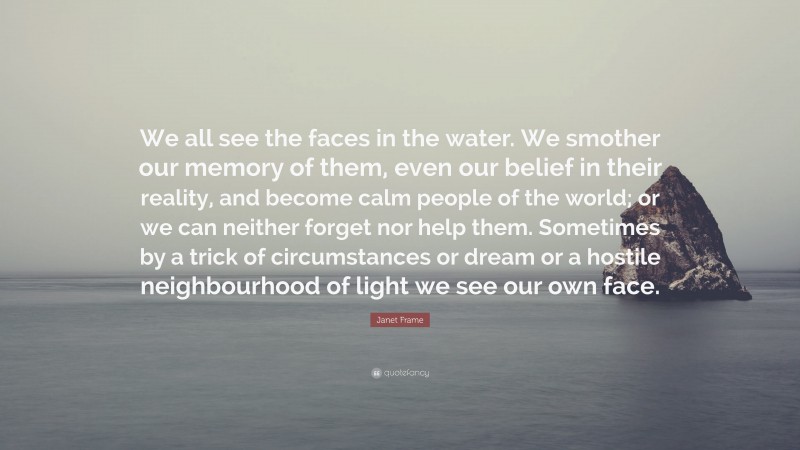 Janet Frame Quote: “We all see the faces in the water. We smother our memory of them, even our belief in their reality, and become calm people of the world; or we can neither forget nor help them. Sometimes by a trick of circumstances or dream or a hostile neighbourhood of light we see our own face.”