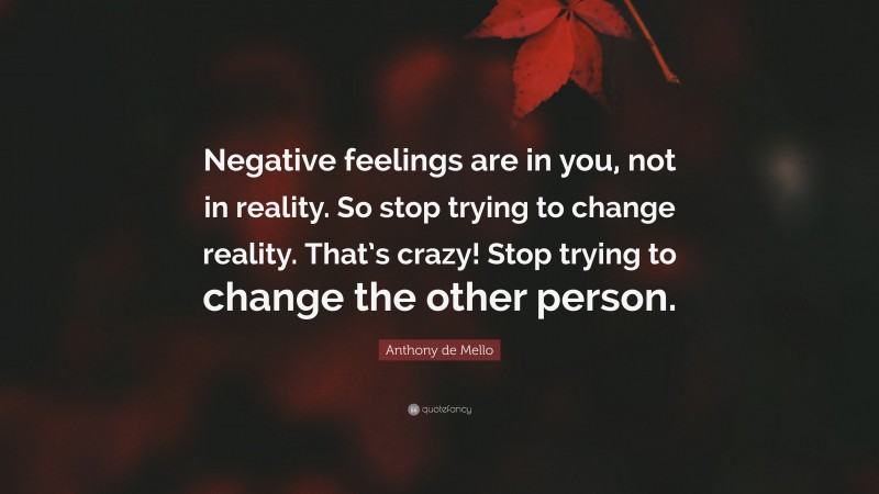 Anthony de Mello Quote: “Negative feelings are in you, not in reality. So stop trying to change reality. That’s crazy! Stop trying to change the other person.”
