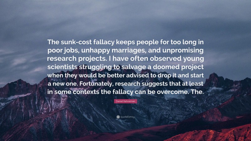 Daniel Kahneman Quote: “The sunk-cost fallacy keeps people for too long in poor jobs, unhappy marriages, and unpromising research projects. I have often observed young scientists struggling to salvage a doomed project when they would be better advised to drop it and start a new one. Fortunately, research suggests that at least in some contexts the fallacy can be overcome. The.”