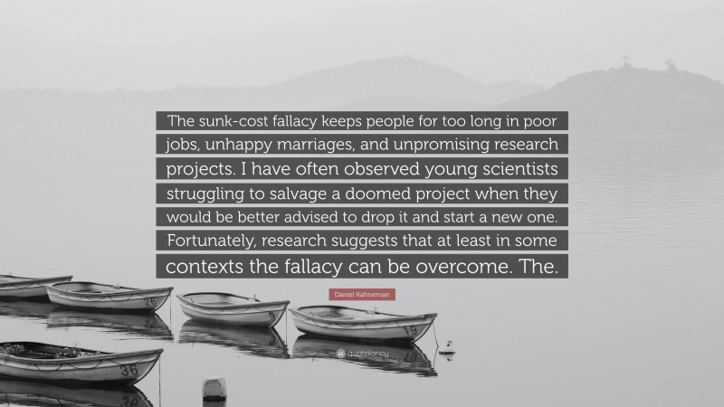Daniel Kahneman Quote: “The sunk-cost fallacy keeps people for too long in poor jobs, unhappy marriages, and unpromising research projects. I have often observed young scientists struggling to salvage a doomed project when they would be better advised to drop it and start a new one. Fortunately, research suggests that at least in some contexts the fallacy can be overcome. The.”