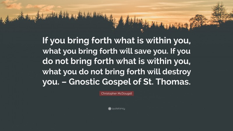 Christopher McDougall Quote: “If you bring forth what is within you, what you bring forth will save you. If you do not bring forth what is within you, what you do not bring forth will destroy you. – Gnostic Gospel of St. Thomas.”