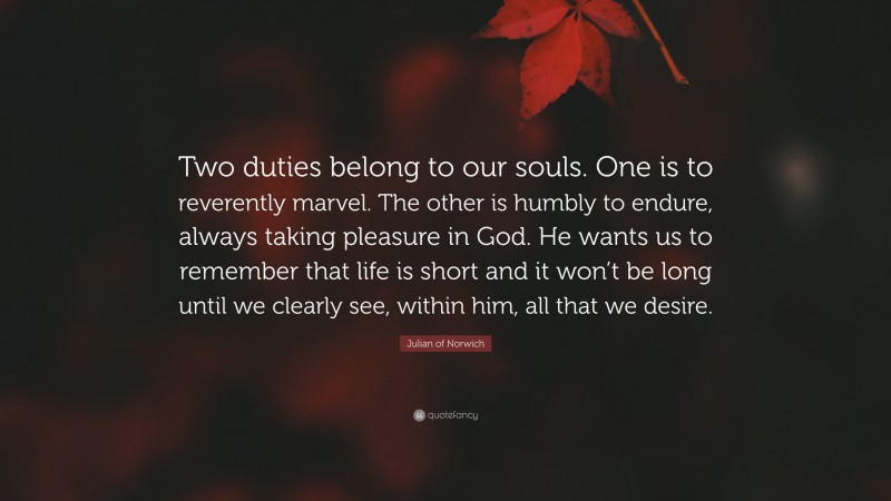 Julian of Norwich Quote: “Two duties belong to our souls. One is to reverently marvel. The other is humbly to endure, always taking pleasure in God. He wants us to remember that life is short and it won’t be long until we clearly see, within him, all that we desire.”