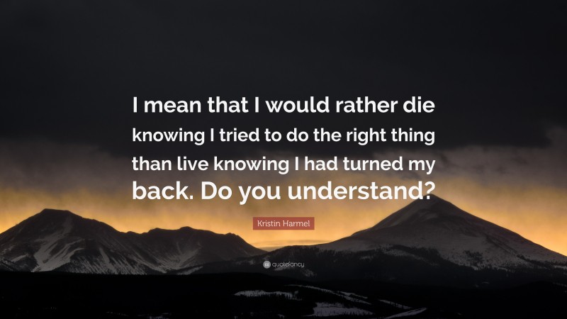 Kristin Harmel Quote: “I mean that I would rather die knowing I tried to do the right thing than live knowing I had turned my back. Do you understand?”